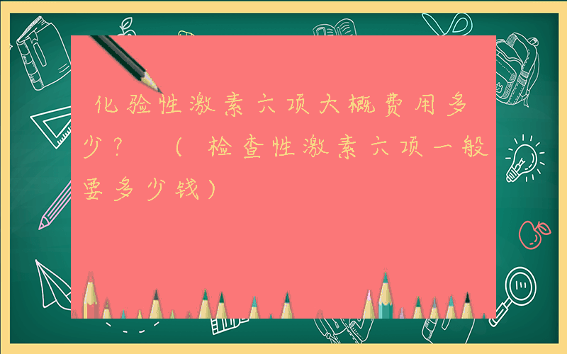 化验性激素六项大概费用多少？ (检查性激素六项一般要多少钱)